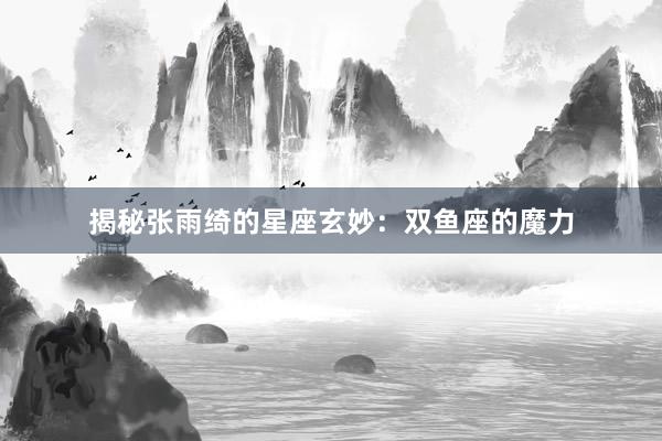 揭秘张雨绮的星座玄妙：双鱼座的魔力