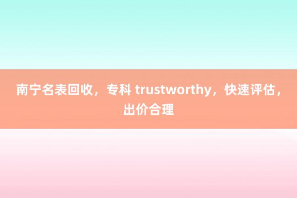 南宁名表回收，专科 trustworthy，快速评估，出价合理